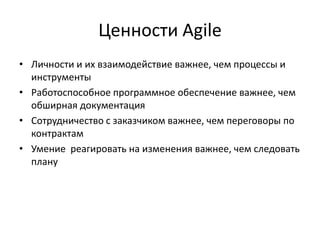 Ценности Agile
• Личности и их взаимодействие важнее, чем процессы и
инструменты
• Работоспособное программное обеспечение важнее, чем
обширная документация
• Сотрудничество с заказчиком важнее, чем переговоры по
контрактам
• Умение реагировать на изменения важнее, чем следовать
плану

 