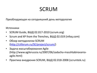 SCRUM
Преобладающая на сегодняшний день методология
Источники
• SCRUM Guide, ВШД 02.017-2010 (scrum.org)
• Scrum and XP from the Trenches, ВШД 02.019 (infoq.com)
• Обзор методологии SCRUM
(http://citforum.ru/SE/project/scrum/)
• Задача масштабирования Agile
(http://www.agilerussia.ru/2007/06/zadacha-masshtabirovaniaagile.html)
• Практика внедрения SCRUM, ВШД 02.018-2008 (scrumtek.ru)

 