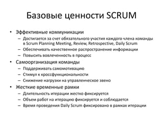Базовые ценности SCRUM
• Эффективные коммуникации
– Достигается за счет обязательного участия каждого члена команды
в Scrum Planning Meeting, Review, Retrospective, Daily Scrum
– Обеспечивать качественное распространение информации
– Повысить вовлеченность в процесс

• Самоорганизация команды
– Поддерживать самомотивацию
– Стимул к кроссфункциональности
– Снижение нагрузки на управленческое звено

• Жесткие временные рамки
– Длительность итерации жестко фиксируется
– Объем работ на итерацию фиксируется и соблюдается
– Время проведения Daily Scrum фиксировано в рамках итерации

 