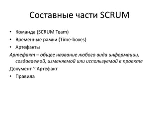 Составные части SCRUM
• Команда (SCRUM Team)
• Временные рамки (Time-boxes)
• Артефакты
Артефакт – общее название любого вида информации,
создаваемой, изменяемой или используемой в проекте
Документ ~ Артефакт
• Правила

 