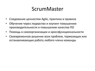 ScrumMaster
• Следование ценностям Agile, практики и правила
• Обучение через лидерство и коучинг повышению
производительности и повышению качества ПО
• Помощь в самоорганизации и кроссфункциональности
• Своевременное решение всех проблем, тормозящих или
останавливающих работу любого члена команды

 