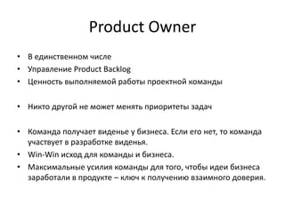 Product Owner
• В единственном числе
• Управление Product Backlog
• Ценность выполняемой работы проектной команды
• Никто другой не может менять приоритеты задач
• Команда получает виденье у бизнеса. Если его нет, то команда
участвует в разработке виденья.
• Win-Win исход для команды и бизнеса.
• Максимальные усилия команды для того, чтобы идеи бизнеса
заработали в продукте – ключ к получению взаимного доверия.

 