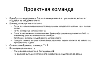 Проектная команда
•
•

Преобразует содержимое бэклога в инкрементное приращение, которое
выдается на каждом спринте
Команда самоорганизующаяся:
– Почти все члены команды являются носителями адекватного видения того, что они
делают;
– Почти все хорошо мотивированны;
– Почти все возможные управленческие функции (управление другими и собой) по
максимуму делегированы членам команды;
– Хотя бы раз в месяц они добиваются успеха вместе;
– Посидеть с кем-то в паре и помочь ему с решением задачи почти так же важно, как
и решать свою задачу

•
•

Оптимальный размер команды: 7 ± 2
Кроссфункциональность
– Специализация должна быть разумной
– Не должно быть искусственного и избыточного деления по ролям

 