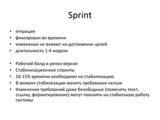 Sprint
•
•
•
•

итерация
фиксирован во времени
изменения не влияют на достижение целей
длительность 1-4 недели

•
•
•
•
•

Рабочий билд и релиз-версия
Стабилизационные спринты
10-15% времени необходимо на стабилизацию
В момент стабилизации менять требования нельзя
Изменения требований даже безобидные (поменять текст,
ссылку, форматирование) могут повлиять на стабильную работу
системы

 