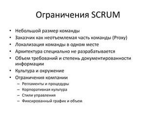 Ограничения SCRUM
•
•
•
•
•

Небольшой размер команды
Заказчик как неотъемлемая часть команды (Proxy)
Локализация команды в одном месте
Архитектура специально не разрабатывается
Объем требований и степень документированности
информации
• Культура и окружение
• Ограничения компании
–
–
–
–

Регламенты и процедуры
Корпоративная культура
Стили управления
Фиксированный график и объем

 