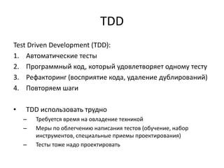 TDD
Test Driven Development (TDD):
1. Автоматические тесты
2. Программный код, который удовлетворяет одному тесту
3. Рефакторинг (восприятие кода, удаление дублирований)
4. Повторяем шаги
•

TDD использовать трудно
–
–
–

Требуется время на овладение техникой
Меры по облегчению написания тестов (обучение, набор
инструментов, специальные приемы проектирования)
Тесты тоже надо проектировать

 