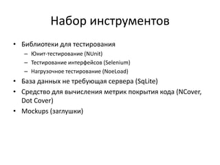 Набор инструментов
• Библиотеки для тестирования
– Юнит-тестирование (NUnit)
– Тестирование интерфейсов (Selenium)
– Нагрузочное тестирование (NoeLoad)

• База данных не требующая сервера (SqLite)
• Средство для вычисления метрик покрытия кода (NСover,
Dot Cover)
• Mockups (заглушки)

 