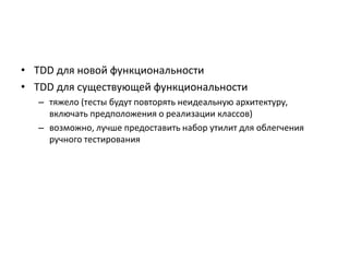 • TDD для новой функциональности
• TDD для существующей функциональности
– тяжело (тесты будут повторять неидеальную архитектуру,
включать предположения о реализации классов)
– возможно, лучше предоставить набор утилит для облегчения
ручного тестирования

 