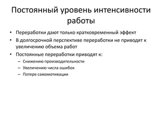 Постоянный уровень интенсивности
работы
• Переработки дают только кратковременный эффект
• В долгосрочной перспективе переработки не приводят к
увеличению объема работ
• Постоянные переработки приводят к:
– Снижению производительности
– Увеличению числа ошибок
– Потере самомотивации

 