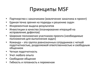 Принципы MSF
•
•
•
•
•
•
•
•
•
•

Партнерство с заказчиками (вовлечение заказчика в проект)
Единая точка зрения на подходы к решению задач
Инкрементная выдача результатов
Инвестиции в качество (планирование итераций на
исправление дефектов)
Широкие полномочия участников проекта (необходимые
полномочия для выполнения задач)
Команда – это группа равнозначных сотрудников с четкой
подотчетностью, разделяемой ответственностью и свободным
общением
Четкая подотчетность
Учет любого опыта
Свободное общение
Гибкость и готовность к переменам

 