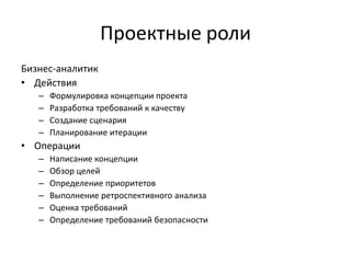 Проектные роли
Бизнес-аналитик
• Действия
–
–
–
–

Формулировка концепции проекта
Разработка требований к качеству
Создание сценария
Планирование итерации

• Операции
–
–
–
–
–
–

Написание концепции
Обзор целей
Определение приоритетов
Выполнение ретроспективного анализа
Оценка требований
Определение требований безопасности

 