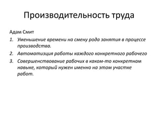 Производительность труда
Адам Смит
1. Уменьшение времени на смену рода занятия в процессе
производства.
2. Автоматизция работы каждого конкретного рабочего
3. Совершенствование рабочих в каком-то конкретном
навыке, который нужен именно на этом участке
работ.

 