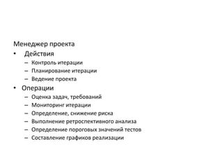 Менеджер проекта
• Действия
– Контроль итерации
– Планирование итерации
– Ведение проекта

• Операции
–
–
–
–
–
–

Оценка задач, требований
Мониторинг итерации
Определение, снижение риска
Выполнение ретроспективного анализа
Определение пороговых значений тестов
Составление графиков реализации

 