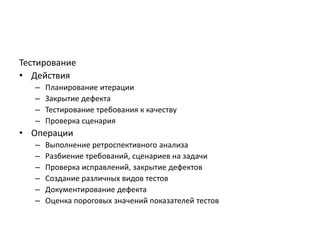 Тестирование
• Действия
–
–
–
–

Планирование итерации
Закрытие дефекта
Тестирование требования к качеству
Проверка сценария

• Операции
–
–
–
–
–
–

Выполнение ретроспективного анализа
Разбиение требований, сценариев на задачи
Проверка исправлений, закрытие дефектов
Создание различных видов тестов
Документирование дефекта
Оценка пороговых значений показателей тестов

 
