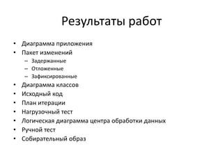 Результаты работ
• Диаграмма приложения
• Пакет изменений
– Задержанные
– Отложенные
– Зафиксированные

•
•
•
•
•
•
•

Диаграмма классов
Исходный код
План итерации
Нагрузочный тест
Логическая диаграмма центра обработки данных
Ручной тест
Собирательный образ

 