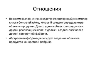 Отношения
• Во время выполнения создается единственный экземпляр
класса ConcreteFactory, который создает определенные
объекты-продукты. Для создания объектов-продуктов с
другой реализацией клиент должен создать экземпляр
другой конкретной фабрики.
• Абстрактная фабрика делегирует создание объектов
продуктов конкретной фабрике.

 