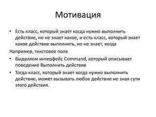 Мотивация
• Есть класс, который знает когда нужно выполнить
действие, но не знает какое, и есть класс, который знает
какое действие выполнить, но не знает, когда
Например, текстовое поле
• Выделяем интерфейс Command, который описывает
поведение Выполнить действие
• Тогда класс, который знает когда нужно выполнить
действие, может вызывать любое действие не зная сути
этого действия.

 