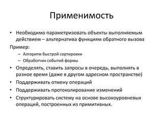 Применимость
• Необходимо параметризовать объекты выполняемым
действием – альтернатива функциям обратного вызова
Пример:
– Алгоритм быстрой сортировки
– Обработчик событий формы

• Определять, ставить запросы в очередь, выполнять в
разное время (даже в другом адресном пространстве)
• Поддерживать отмену операций
• Поддерживать протоколирование изменений
• Структурировать систему на основе высокоуровневых
операций, построенных из примитивных.

 