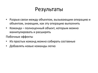 Результаты
• Разрыв связи между объектом, вызывающим операцию и
объектом, знающим, как эту операцию выполнить
• Команда – полноценный объект, которым можно
манипулировать и расширять
Побочные эффекты
• Из простых команд можно собирать составные
• Добавлять новые команды легко

 