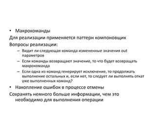 • Макрокоманды
Для реализации применяется паттерн компоновщик
Вопросы реализации:
– Видит ли следующая команда измененные значения out
параметров
– Если команды возвращают значение, то что будет возвращать
макрокоманда
– Если одна из команд генерирует исключение, то продолжать
выполнение остальных и, если нет, то следует ли выполнять откат
уже выполненных команд?

• Накопление ошибок в процессе отмены
Сохранять немного больше информации, чем это
необходимо для выполнения операции

 