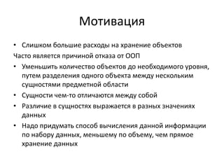 Мотивация
• Слишком большие расходы на хранение объектов
Часто является причиной отказа от ООП
• Уменьшить количество объектов до необходимого уровня,
путем разделения одного объекта между нескольким
сущностями предметной области
• Сущности чем-то отличаются между собой
• Различие в сущностях выражается в разных значениях
данных
• Надо придумать способ вычисления данной информации
по набору данных, меньшему по объему, чем прямое
хранение данных

 