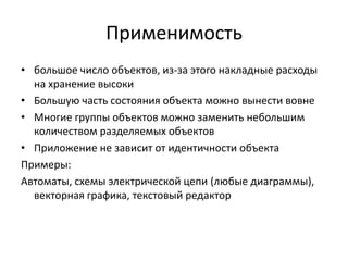Применимость
• большое число объектов, из-за этого накладные расходы
на хранение высоки
• Большую часть состояния объекта можно вынести вовне
• Многие группы объектов можно заменить небольшим
количеством разделяемых объектов
• Приложение не зависит от идентичности объекта
Примеры:
Автоматы, схемы электрической цепи (любые диаграммы),
векторная графика, текстовый редактор

 