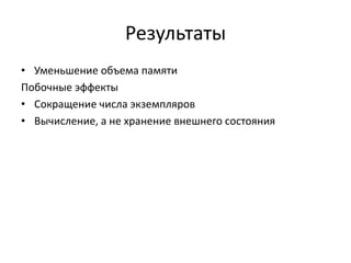 Результаты
• Уменьшение объема памяти
Побочные эффекты
• Сокращение числа экземпляров
• Вычисление, а не хранение внешнего состояния

 