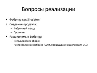 Вопросы реализации
• Фабрика как Singleton
• Создание продукта:
– Фабричный метод
– Прототип

• Расширяемые фабрики
– Использование сборок
– Распределенная фабрика (COM, процедура инициализация DLL)

 