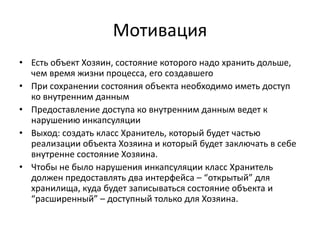 Мотивация
• Есть объект Хозяин, состояние которого надо хранить дольше,
чем время жизни процесса, его создавшего
• При сохранении состояния объекта необходимо иметь доступ
ко внутренним данным
• Предоставление доступа ко внутренним данным ведет к
нарушению инкапсуляции
• Выход: создать класс Хранитель, который будет частью
реализации объекта Хозяина и который будет заключать в себе
внутренне состояние Хозяина.
• Чтобы не было нарушения инкапсуляции класс Хранитель
должен предоставлять два интерфейса – “открытый” для
хранилища, куда будет записываться состояние объекта и
“расширенный” – доступный только для Хозяина.

 