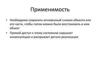 Применимость
• Необходимо сохранить мгновенный снимок объекта или
его части, чтобы потом можно было восстановить в нем
объект
• Прямой доступ к этому состоянию нарушает
инкапсуляцию и раскрывает детали реализации

 