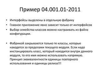 Пример 04.001.01-2011
• Интерфейсы выделены в отдельную фабрику
• Главное приложение явно зависит только от интерфейсов
• Выбор семейства классов можно настраивать из файла
конфигурации.
• Фабрикой закрываются только те классы, которые
находятся за пределами текущего модуля. Если надо
инстанцировать класс, который находится внутри данного
модуля, то его имя можно использовать напрямую.
Принцип эквивалентности единицы повторного
использования и единицы релиза!!!

 