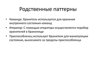 Родственные паттерны
• Команда: Хранитель используется для хранения
внутреннего состояния команд
• Итератор: С помощью итератора осуществляется перебор
хранителей в Хранилище
• Приспособленец использует Хранителя для манипуляции
состояния, выносимого за пределы приспособленца

 