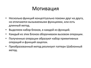 Мотивация
• Несколько функций концептуально похожи друг на друга,
но отличаются вызываемыми функциями, или есть
длинный метод.
• Выделяем набор блоков, в каждой из функций.
• Каждый из этих блоков оборачиваем вызовом операции.
• Полученные операции образуют набор примитивных
операций и функций-зацепок.
• Преобразованный метод реализует паттерн Шаблонный
метод.

 
