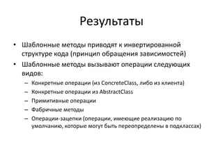 Результаты
• Шаблонные методы приводят к инвертированной
структуре кода (принцип обращения зависимостей)
• Шаблонные методы вызывают операции следующих
видов:
–
–
–
–
–

Конкретные операции (из ConcreteClass, либо из клиента)
Конкретные операции из AbstractClass
Примитивные операции
Фабричные методы
Операции-зацепки (операции, имеющие реализацию по
умолчанию, которые могут быть переопределены в подклассах)

 