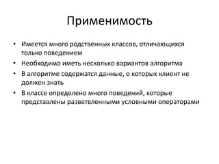 Применимость
• Имеется много родственных классов, отличающихся
только поведением
• Необходимо иметь несколько вариантов алгоритма
• В алгоритме содержатся данные, о которых клиент не
должен знать
• В классе определено много поведений, которые
представлены разветвленными условными операторами

 