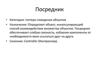 Посредник
• Категория: паттерн поведения объектов
• Назначение: Определяет объект, инкапсулирующий
способ взаимодействия множества объектов. Посредник
обеспечивает слабую связность, избавляя компоненты от
необходимости явно ссылаться друг на друга.
• Синоним: Controller (Контроллер).

 