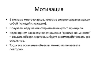 Мотивация
• В системе много классов, которые сильно связаны между
собой (каждый с каждым).
• Получаем нарушение открыто-замкнутого принципа.
• Идея: прием как в случае отношения “многие-ко-многим”
– создать объект, с которым будут взаимодействовать все
остальные.
• Тогда все остальные объекты можно использовать
повторно.

 
