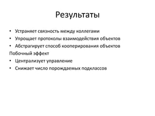 Результаты
• Устраняет связность между коллегами
• Упрощает протоколы взаимодействия объектов
• Абстрагирует способ кооперирования объектов
Побочный эффект
• Централизует управление
• Снижает число порождаемых подклассов

 