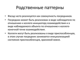 Родственные паттерны
• Фасад часто реализуется как совокупность посредников.
• Посредник может быть реализован в виде наблюдателя по
отношению к коллеге-инициатору взаимодействия и в
виде наблюдаемого объекта по отношению к коллегеконечной точке взаимодействия.
• Коллеги могут быть реализованы в виде приспособленцев,
в этом случае посредник занимается инициализацией
состояния приспособленцев, хранимой вовне.

 