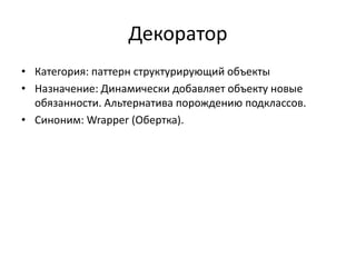 Декоратор
• Категория: паттерн структурирующий объекты
• Назначение: Динамически добавляет объекту новые
обязанности. Альтернатива порождению подклассов.
• Синоним: Wrapper (Обертка).

 