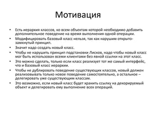 Мотивация
•
•
•
•
•
•
•

Есть иерархия классов, ко всем объектам которой необходимо добавить
дополнительное поведение на время выполнения одной операции.
Модифицировать базовый класс нельзя, так как нарушим открытозамкнутый принцип.
Значит надо создать новый класс.
Чтобы не нарушить принцип подстановки Лисков, надо чтобы новый класс
мог быть использован всеми клиентами без явной ссылки на этот класс.
Это можно сделать, только если класс реализует тот же самый интерфейс,
что и базовый класс иерархии.
Чтобы не дублировать поведение существующих классов, новый должен
реализовывать только новое поведение самостоятельно, а остальное –
делегировать уже существующим классам.
Это возможно, если новый класс будет хранить ссылку на декорируемый
объект и делегировать ему выполнение всех операций.

 