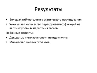 Результаты
• Большая гибкость, чем у статического наследования.
• Уменьшает количество перегружаемых функций на
верхних уровнях иерархии классов.
Побочные эффекты:
• Декоратор и его компонент не идентичны.
• Множество мелких объектов.

 