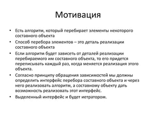 Мотивация
• Есть алгоритм, который перебирает элементы некоторого
составного объекта
• Способ перебора элементов – это деталь реализации
составного объекта
• Если алгоритм будет зависеть от деталей реализации
перебираемого им составного объекта, то его придется
переписывать каждый раз, когда меняется реализация этого
объекта.
• Согласно принципу обращения зависимостей мы должны
определить интерфейс перебора составного объекта и через
него реализовать алгоритм, а составному объекту дать
возможность реализовать этот интерфейс.
• Выделенный интерфейс и будет иетратором.

 