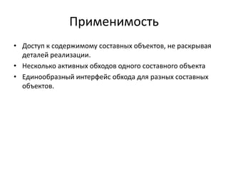 Применимость
• Доступ к содержимому составных объектов, не раскрывая
деталей реализации.
• Несколько активных обходов одного составного объекта
• Единообразный интерфейс обхода для разных составных
объектов.

 