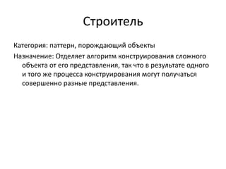 Строитель
Категория: паттерн, порождающий объекты
Назначение: Отделяет алгоритм конструирования сложного
объекта от его представления, так что в результате одного
и того же процесса конструирования могут получаться
совершенно разные представления.

 