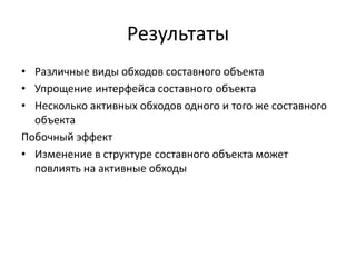 Результаты
• Различные виды обходов составного объекта
• Упрощение интерфейса составного объекта
• Несколько активных обходов одного и того же составного
объекта
Побочный эффект
• Изменение в структуре составного объекта может
повлиять на активные обходы

 
