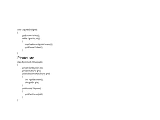 void Log(AdsGrid grid)
{
grid.MoveToFirst();
while (!grid.IsLast())
{
LogOneRecord(grid.Current());
grid.MoveToNext();
}
}

Решение
class Bookmark: IDisposable
{
private GridCursor old;
private AdsGrid grid;
public Bookmark(AdsGrid grid)
{
old = grid.Current();
this.grid = grid;
}
public void Dispose()
{
grid.SetCursor(old);
}
}

 