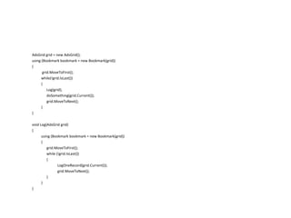 AdsGrid grid = new AdsGrid();
using (Bookmark bookmark = new Bookmark(grid))
{
grid.MoveToFirst();
while(!grid.IsLast())
{
Log(grid);
doSomething(grid.Current());
grid.MoveToNext();
}
}
void Log(AdsGrid grid)
{
using (Bookmark bookmark = new Bookmark(grid))
{
grid.MoveToFirst();
while (!grid.IsLast())
{
LogOneRecord(grid.Current());
grid.MoveToNext();
}
}
}

 