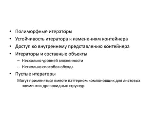 •
•
•
•

Полиморфные итераторы
Устойчивость итератора к изменениям контейнера
Доступ ко внутреннему представлению контейнера
Итераторы и составные объекты
– Несколько уровней вложенности
– Несколько способов обхода

• Пустые итераторы
Могут применяться вместе паттерном компоновщик для листовых
элементов древовидных структур

 