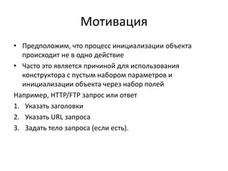 Мотивация
• Предположим, что процесс инициализации объекта
происходит не в одно действие
• Часто это является причиной для использования
конструктора с пустым набором параметров и
инициализации объекта через набор полей
Например, HTTP/FTP запрос или ответ
1. Указать заголовки
2. Указать URL запроса
3. Задать тело запроса (если есть).

 